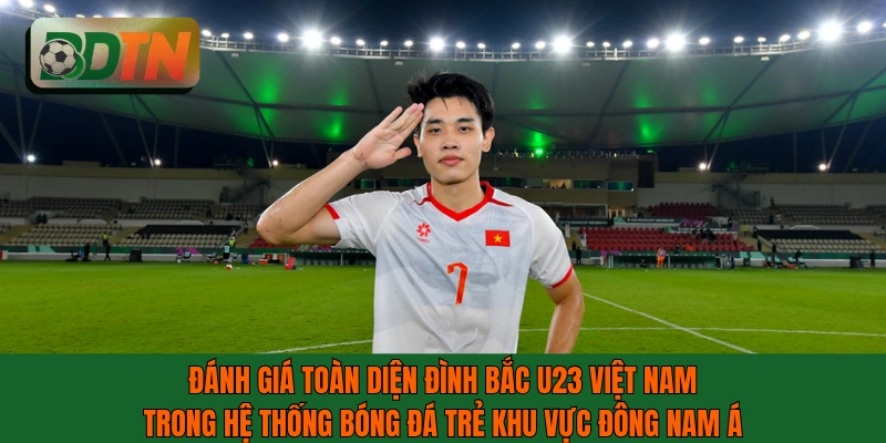 Đánh giá toàn diện Đình Bắc U23 Việt Nam trong khu vực Đông Nam Á