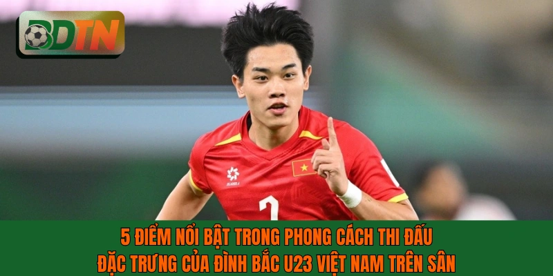 Phong cách thi đấu đặc trưng của Đình Bắc U23 Việt Nam trên sân