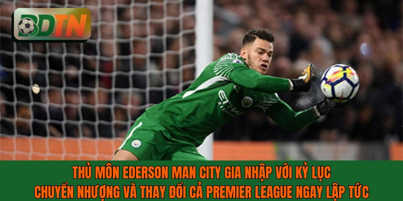 Thủ môn Ederson Man City với kỷ lục chuyển nhượng và thay đổi cả Premier League