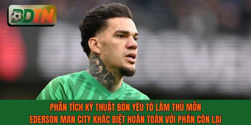 Phân tích kỹ thuật bốn yếu tố làm thủ môn Ederson Man City khác biệt hoàn toàn
