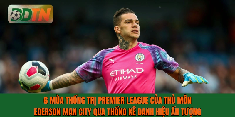 6 mùa thống trị Premier League của thủ môn Ederson Man City qua thống kê