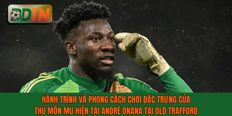 Hành trình và phong cách chơi của thủ môn MU hiện tại André Onana
