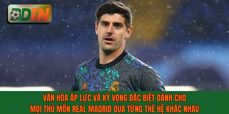 Văn hóa áp lực và kỳ vọng đặc biệt dành cho mọi thủ môn Real Madrid