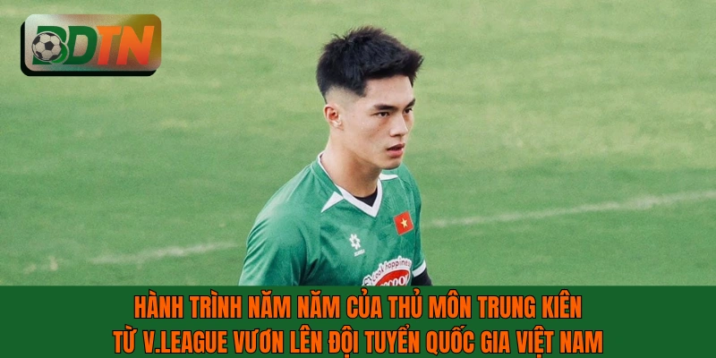Hành trình 5 năm của thủ môn Trung Kiên từ V.League đến ĐTQG